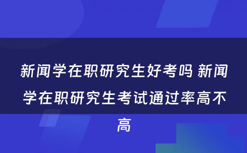 新闻学在职研究生好考吗 新闻学在职研究生考试通过率高不高