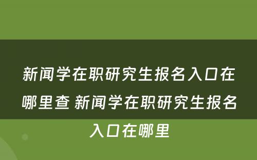 新闻学在职研究生报名入口在哪里查 新闻学在职研究生报名入口在哪里