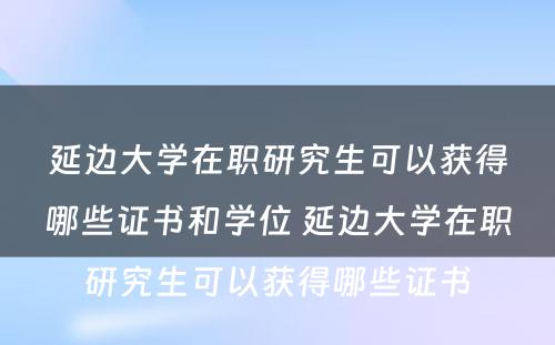 延边大学在职研究生可以获得哪些证书和学位 延边大学在职研究生可以获得哪些证书