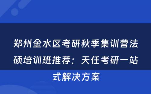 郑州金水区考研秋季集训营法硕培训班推荐：天任考研一站式解决方案