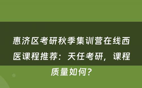 惠济区考研秋季集训营在线西医课程推荐：天任考研，课程质量如何？
