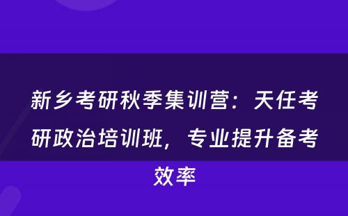 新乡考研秋季集训营：天任考研政治培训班，专业提升备考效率