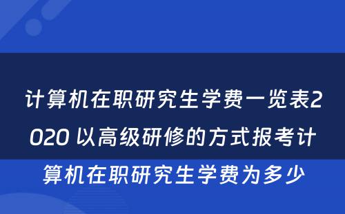 计算机在职研究生学费一览表2020 以高级研修的方式报考计算机在职研究生学费为多少