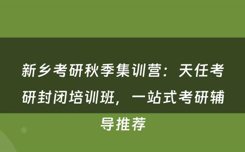 新乡考研秋季集训营：天任考研封闭培训班，一站式考研辅导推荐