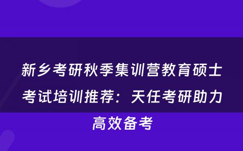 新乡考研秋季集训营教育硕士考试培训推荐：天任考研助力高效备考