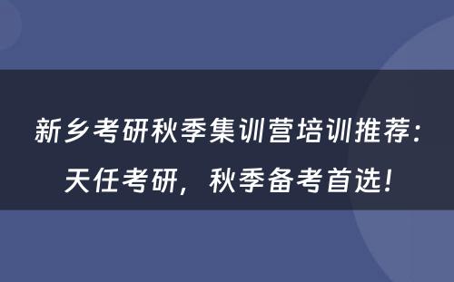 新乡考研秋季集训营培训推荐：天任考研，秋季备考首选！