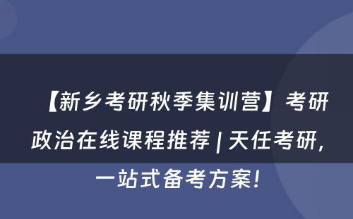 【新乡考研秋季集训营】考研政治在线课程推荐 | 天任考研，一站式备考方案！