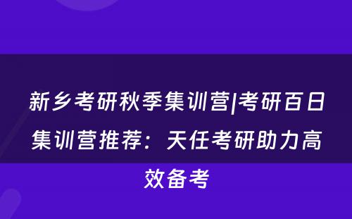 新乡考研秋季集训营|考研百日集训营推荐：天任考研助力高效备考