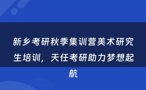 新乡考研秋季集训营美术研究生培训，天任考研助力梦想起航