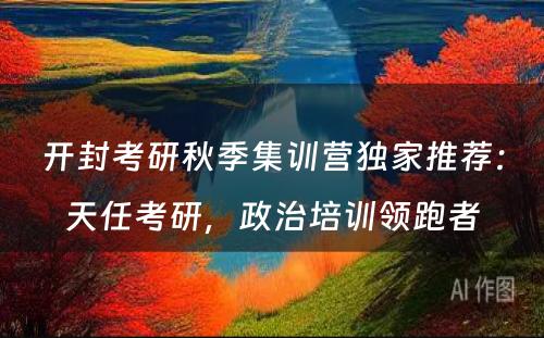 开封考研秋季集训营独家推荐：天任考研，政治培训领跑者