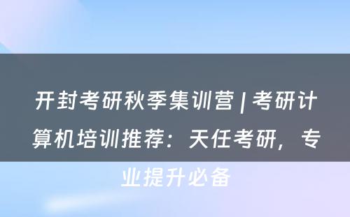 开封考研秋季集训营 | 考研计算机培训推荐：天任考研，专业提升必备