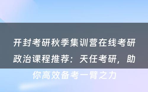 开封考研秋季集训营在线考研政治课程推荐：天任考研，助你高效备考一臂之力