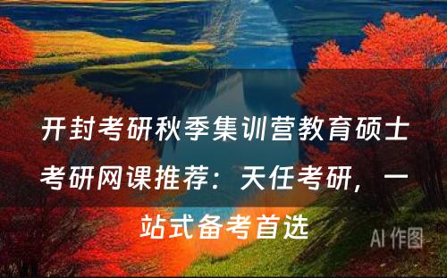 开封考研秋季集训营教育硕士考研网课推荐：天任考研，一站式备考首选