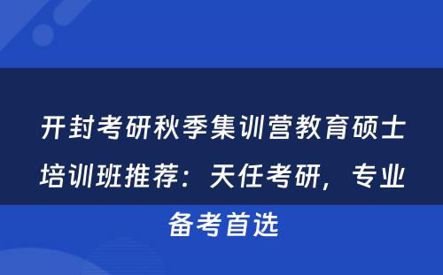开封考研秋季集训营教育硕士培训班推荐：天任考研，专业备考首选