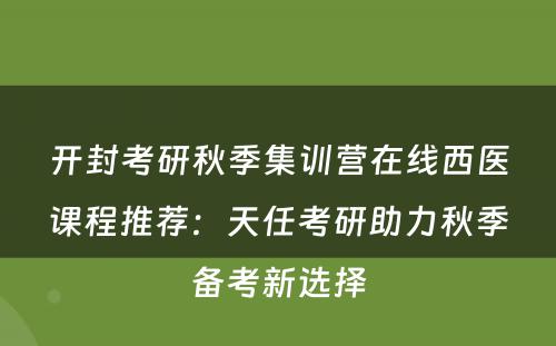 开封考研秋季集训营在线西医课程推荐：天任考研助力秋季备考新选择