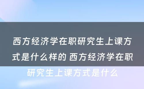 西方经济学在职研究生上课方式是什么样的 西方经济学在职研究生上课方式是什么