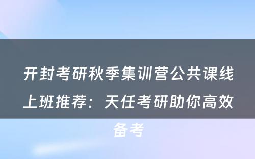开封考研秋季集训营公共课线上班推荐：天任考研助你高效备考