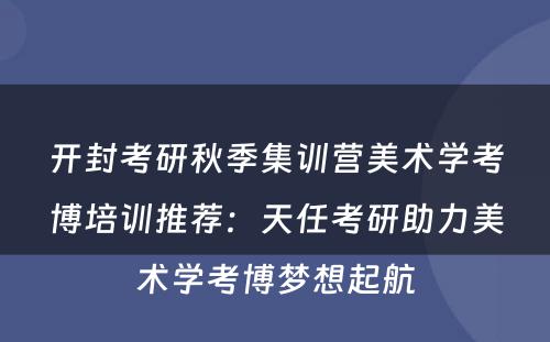 开封考研秋季集训营美术学考博培训推荐：天任考研助力美术学考博梦想起航
