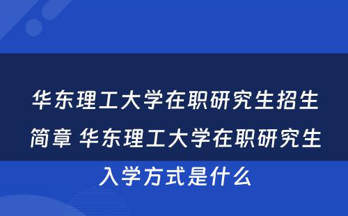 华东理工大学在职研究生招生简章 华东理工大学在职研究生入学方式是什么