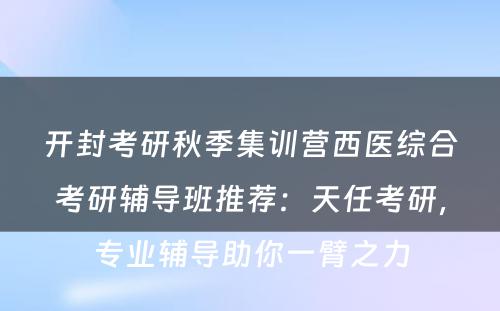开封考研秋季集训营西医综合考研辅导班推荐：天任考研，专业辅导助你一臂之力