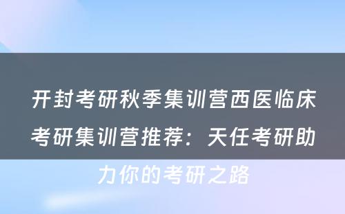 开封考研秋季集训营西医临床考研集训营推荐：天任考研助力你的考研之路
