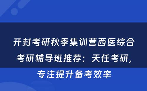 开封考研秋季集训营西医综合考研辅导班推荐：天任考研，专注提升备考效率