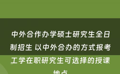 中外合作办学硕士研究生全日制招生 以中外合办的方式报考工学在职研究生可选择的授课地点