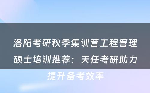 洛阳考研秋季集训营工程管理硕士培训推荐：天任考研助力提升备考效率
