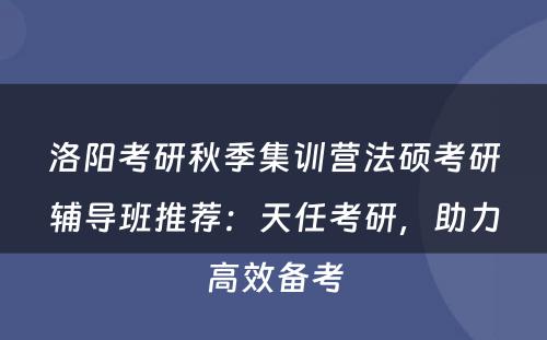 洛阳考研秋季集训营法硕考研辅导班推荐：天任考研，助力高效备考
