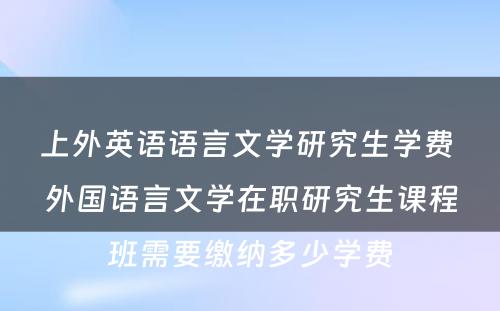 上外英语语言文学研究生学费 外国语言文学在职研究生课程班需要缴纳多少学费