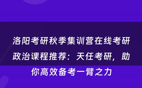 洛阳考研秋季集训营在线考研政治课程推荐：天任考研，助你高效备考一臂之力
