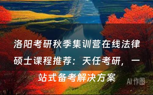 洛阳考研秋季集训营在线法律硕士课程推荐：天任考研，一站式备考解决方案