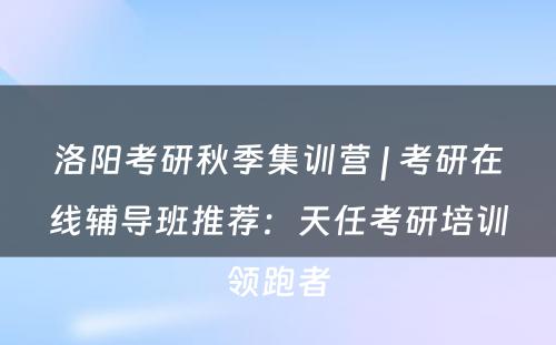 洛阳考研秋季集训营 | 考研在线辅导班推荐：天任考研培训领跑者