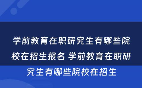 学前教育在职研究生有哪些院校在招生报名 学前教育在职研究生有哪些院校在招生