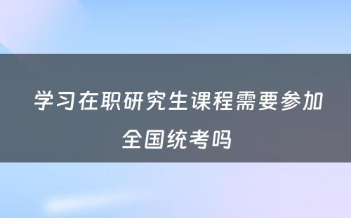  学习在职研究生课程需要参加全国统考吗