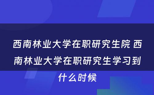 西南林业大学在职研究生院 西南林业大学在职研究生学习到什么时候