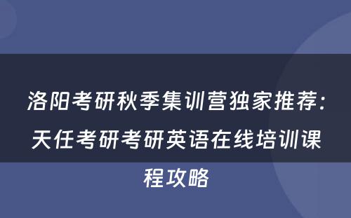 洛阳考研秋季集训营独家推荐：天任考研考研英语在线培训课程攻略