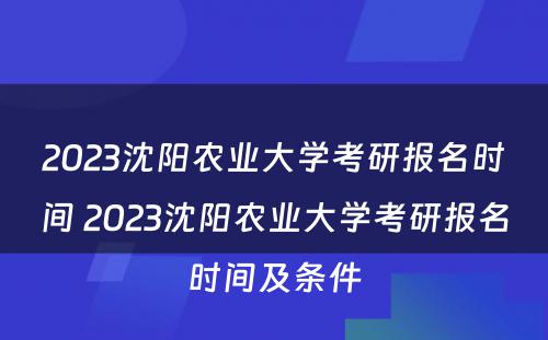 2023沈阳农业大学考研报名时间 2023沈阳农业大学考研报名时间及条件
