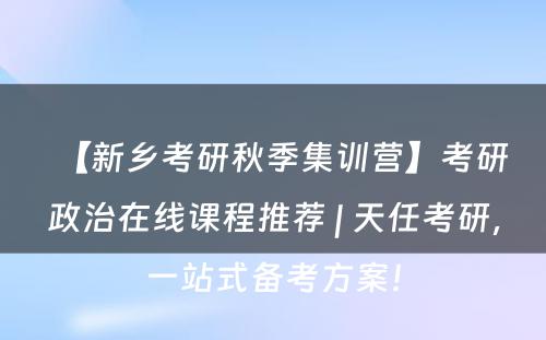 【新乡考研秋季集训营】考研政治在线课程推荐 | 天任考研，一站式备考方案！