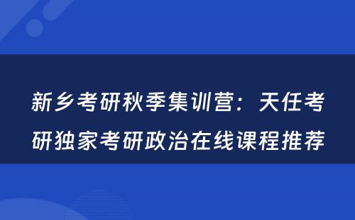 新乡考研秋季集训营：天任考研独家考研政治在线课程推荐