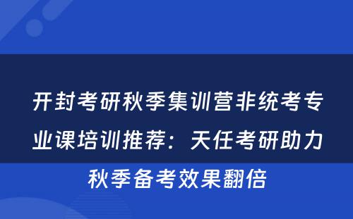 开封考研秋季集训营非统考专业课培训推荐：天任考研助力秋季备考效果翻倍