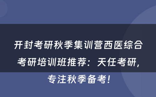 开封考研秋季集训营西医综合考研培训班推荐：天任考研，专注秋季备考！