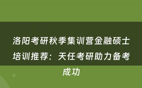 洛阳考研秋季集训营金融硕士培训推荐：天任考研助力备考成功
