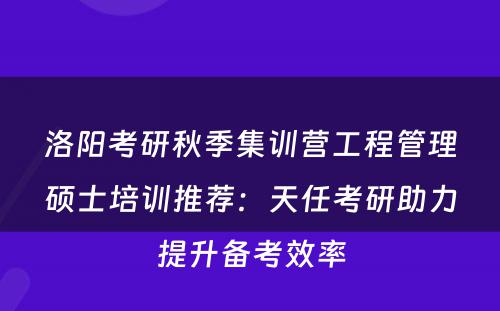 洛阳考研秋季集训营工程管理硕士培训推荐：天任考研助力提升备考效率