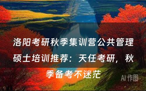 洛阳考研秋季集训营公共管理硕士培训推荐：天任考研，秋季备考不迷茫