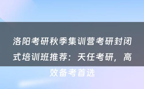 洛阳考研秋季集训营考研封闭式培训班推荐：天任考研，高效备考首选
