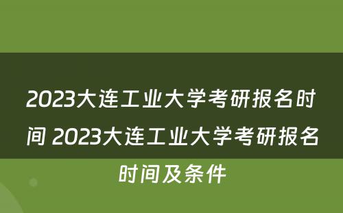 2023大连工业大学考研报名时间 2023大连工业大学考研报名时间及条件