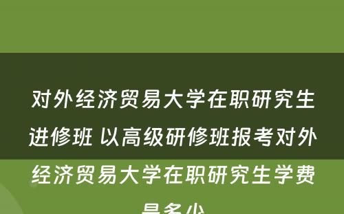 对外经济贸易大学在职研究生进修班 以高级研修班报考对外经济贸易大学在职研究生学费是多少