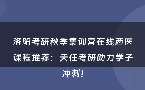 洛阳考研秋季集训营在线西医课程推荐：天任考研助力学子冲刺！