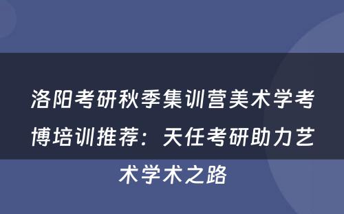 洛阳考研秋季集训营美术学考博培训推荐：天任考研助力艺术学术之路